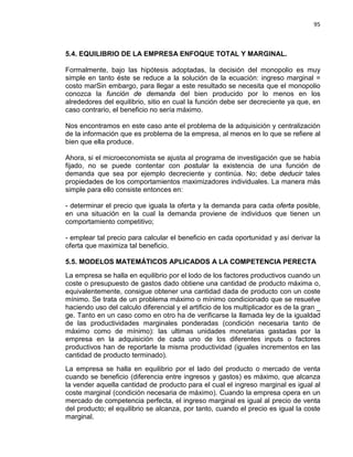95

5.4. EQUILIBRIO DE LA EMPRESA ENFOQUE TOTAL Y MARGINAL.
Formalmente, bajo las hipótesis adoptadas, la decisión del monopolio es muy
simple en tanto éste se reduce a la solución de la ecuación: ingreso marginal =
costo marSin embargo, para llegar a este resultado se necesita que el monopolio
conozca la función de demanda del bien producido por lo menos en los
alrededores del equilibrio, sitio en cual la función debe ser decreciente ya que, en
caso contrario, el beneficio no sería máximo.
Nos encontramos en este caso ante el problema de la adquisición y centralización
de la información que es problema de la empresa, al menos en lo que se refiere al
bien que ella produce.
Ahora, si el microeconomista se ajusta al programa de investigación que se había
fijado, no se puede contentar con postular la existencia de una función de
demanda que sea por ejemplo decreciente y continúa. No; debe deducir tales
propiedades de los comportamientos maximizadores individuales. La manera más
simple para ello consiste entonces en:
- determinar el precio que iguala la oferta y la demanda para cada oferta posible,
en una situación en la cual la demanda proviene de individuos que tienen un
comportamiento competitivo;
- emplear tal precio para calcular el beneficio en cada oportunidad y así derivar la
oferta que maximiza tal beneficio.
5.5. MODELOS MATEMÁTICOS APLICADOS A LA COMPETENCIA PERECTA
La empresa se halla en equilibrio por el lodo de los factores productivos cuando un
coste o presupuesto de gastos dado obtiene una cantidad de producto máxima o,
equivalentemente, consigue obtener una cantidad dada de producto con un coste
mínimo. Se trata de un problema máximo o mínimo condicionado que se resuelve
haciendo uso del calculo diferencial y el artificio de los multiplicador es de la gran _
ge. Tanto en un caso como en otro ha de verificarse la llamada ley de la igualdad
de las productividades marginales ponderadas (condición necesaria tanto de
máximo como de mínimo): las ultimas unidades monetarias gastadas por la
empresa en la adquisición de cada uno de los diferentes inputs o factores
productivos han de reportarle la misma productividad (iguales incrementos en las
cantidad de producto terminado).
La empresa se halla en equilibrio por el lado del producto o mercado de venta
cuando se beneficio (diferencia entre ingresos y gastos) es máximo, que alcanza
la vender aquella cantidad de producto para el cual el ingreso marginal es igual al
coste marginal (condición necesaria de máximo). Cuando la empresa opera en un
mercado de competencia perfecta, el ingreso marginal es igual al precio de venta
del producto; el equilibrio se alcanza, por tanto, cuando el precio es igual la coste
marginal.

 