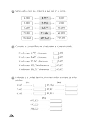 16 Colorea el número más próximo al que está en el centro.


                   2,000               2,537            3,000

                   5,000               5,510            6,000

                   9,000               9,749           10,000

                   20,000             21,594           22,000

                 600,000              687,260         700,000



     17 Completa la cantidad faltante, al redondear el número indicado.


            Al redondear 5,728 obtenemos                ,000
                                                        ,
            Al redondear 9,620 obtenemos                ,000
                                                        ,
            Al redondear 25,243 obtenemos              0
                                                       0,000
            Al redondear 530,000 obtenemos           00,000
            Al redondear 575,257 obtenemos           0
                                                     00,000



     18 Redondea a la unidad de millar, decena de millar o centena de millar
        próxima.
                     UM                               DM
         9,900                              15,600
         7,500                              77,771
         6,205                              99,999

                                       CM
                            675,200
                            490,000
                            325,000


10
 