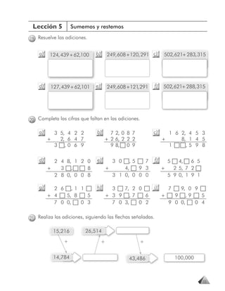 Lección 5         Sumemos y restemos

19 Resuelve las adiciones.


    a)   124, 439 + 62,100    b)       249, 608 + 120, 291 c)     502, 621+ 283, 315




    d)   127, 439 + 62,101    e)       249, 608 + 121 291
                                                     ,       f)   502, 621+ 288, 315




20 Completa las cifras que faltan en las adiciones.

    a)     3 5, 4 2 2          b)        7 2, 0 8 7         c)      1 6 2, 4 5 3
         +   2, 6 4 7                  + 2 6, 2 2 2               +     8, 1 4 5
           3 ,0 6 9                      9 8, 0 9                   1     ,5 9 8

    d)     2 4 8, 1 2 0        e)        3 0   ,5   7        f)     5   4,   6 5
         +   3 ,      8                +     4,   9 3             +   2 5, 7 2
           2 8 0, 0 0 8                  3 1 0, 0 0 0               5 9 0, 1 9 1

    g)     2 6 ,1 1            h)        3   7, 2 0         i)      7   9, 0 9
         + 4   5, 8   5                + 3 9 ,7     6             +   9 ,9     5
           7 0 0,   0 3                  7 0 3,   0 2               9 0 0,   0 4


21 Realiza las adiciones, siguiendo las flechas señaladas.

          15,216         26,514

               +                   +                  +


          14,784                                43,486                  100,000



                                                                                   11
 