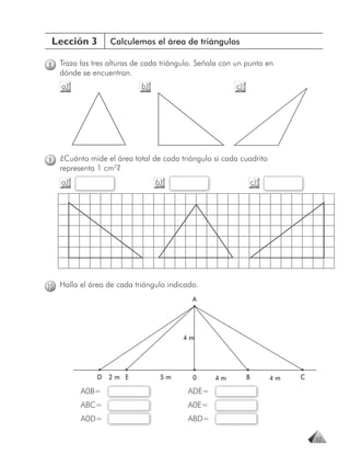 Lección 3         Calculemos el área de triángulos

8   Traza las tres alturas de cada triángulo. Señala con un punto en
    dónde se encuentran.
    a)                      b)                          c)




9   ¿Cuánto mide el área total de cada triángulo si cada cuadrito
    representa 1 cm2?
    a)                           b)                              c)




10 Halla el área de cada triángulo indicado.
                                           A




                                        4m




               D   2m E           5m       0      4m         B        4m   C

          A0B=                            ADE=
          ABC=                            A0E=
          A0D=                            ABD=

                                                                               17
 
