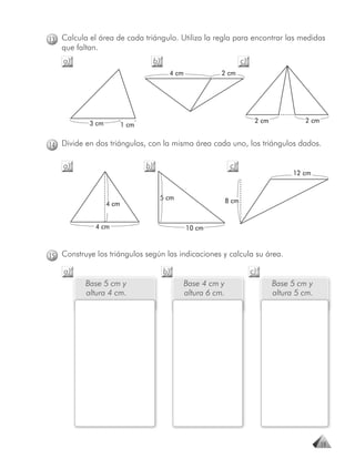 13 Calcula el área de cada triángulo. Utiliza la regla para encontrar las medidas
   que faltan.
    a)                               b)                                 c)
                                           4 cm              2 cm




           3 cm                                                               2 cm            2 cm
                         1 cm

14 Divide en dos triángulos, con la misma área cada uno, los triángulos dados.

    a)                          b)                                c)
                                                                                           12 cm


                                      5 cm                       8 cm
                  4 cm


             4 cm                                 10 cm



15 Construye los triángulos según las indicaciones y calcula su área.

    a)                                    b)                                 c)
          Base 5 cm y                             Base 4 cm y                        Base 5 cm y
          altura 4 cm.                            altura 6 cm.                       altura 5 cm.




                                                                                                     19
 