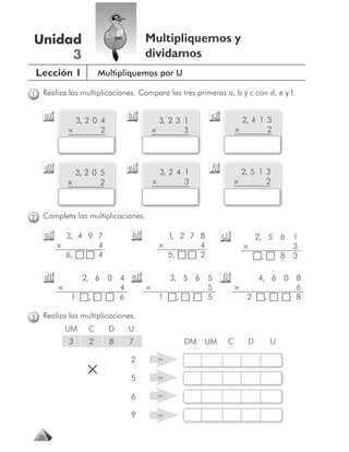 Unidad                                   Multipliquemos y
     3                                   dividamos
    Lección 1              Multipliquemos por U

1    Realiza las multiplicaciones. Compara las tres primeras a, b y c con d, e y f.

         a)                        b)                      c)
                    3, 2 0 4                   3, 2 3 1                    2, 4 1 3
                  ×        2                 ×        3                  ×        2



         d)                        e)                      f)
                    3, 2 0 5                   3, 2 4 1                    2, 5 1 3
                  ×        2                 ×        3                  ×        2



2    Completa las multiplicaciones.

         a)     3, 4 9 7            b)          1 2 7 8
                                                 ,              c)                   2, 5 6     1
              ×        4                      ×       4                      ×                  3
                6,     4                        5,    2                               ,       8 3

         d)         2, 6 0 4        e)          3, 5 6 5        f)             4, 6 0 8
              ×            4             ×             5                 ×            6
                  1   ,    6                  1   ,    5                     2   ,    8

3    Realiza las multiplicaciones.
                  UM   C       D   U
                  3    2       8   7                 DM   UM         C           D        U

                                   2          =
                       ×           5          =

                                   6          =

                                   9          =

    20
 