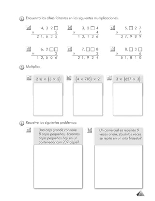 4   Encuentra las cifras faltantes en las siguientes multiplicaciones.

    a)         4, 3 2            b)        3, 2  4                 c)         5, 2 7
         ×            5               ×          4                      ×          7
             2 1, 6 3 5                 1 3, 1 3 6                        3 7, 9 8 9


    d)         6, 2              e)        7,    8                 f)         8,   3
         ×            2               ×          3                      ×            6
             1 2, 5 0 6                 2 1, 9 2 4                          5 1, 8 1 0

5   Multiplica.


    a)
                      (
             216 × 3 × 2   )     b)
                                       ( 4 × 718)    × 2      c)
                                                                             (
                                                                        3 × 627 × 3    )




6   Resuelve los siguientes problemas:
    a)        Una caja grande contiene          b)      Un comercial es repetido 9
              8 cajas pequeñas, ¿cuántas                veces al día, ¿cuántas veces
              cajas pequeñas hay en un                  se repite en un año bisiesto?
                                    j
              contenedor con 237 cajas?




                                                                                       21
 
