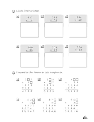 15 Calcula en forma vertical.

    a)                           b)                        c)        754
               321                           27 8
              × 14                          × 65                    × 52




    d)                           e)                        f)        506
               100                           309
              × 35                          × 79                    × 83




16 Completa las cifras faltantes en cada multiplicación.


    a)       2     7        b)          3    5      c)          4
          ×   1                       ×      7             ×      3 9
          1 9 5 3                     2 1 3 5                3 6 9 0
          2 1 7                       6 1 0                1 2 3 0
          4 1 2 3                     8, 2 3 5             1 5, 9 9 0


    d)         5 3          e)             3 7      f)          9 6
          ×      2                    ×      6             ×      3
            3 2 2 2                     3 3 4 8              4 8 3 0
          1 0 7 4                     2 2 3 2              2 8 9 8
          1 3, 9 6 2                  2 5, 6 6 8           3 3, 8 1 0


                                                                           25
 