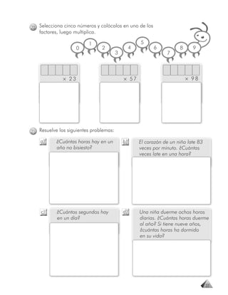 20 Selecciona cinco números y colócalos en uno de los
   factores, luego multiplica.

                          1                          5
                     0           2               4         6           8     9
                                        3                        7



              × 23                          × 57                           × 98




21 Resuelve los siguientes problemas:

    a)     ¿Cuántas horas hay en un         b)       El corazón de un niño late 83
           año no bisiesto?                          veces por minuto. ¿Cuántas
                                                     veces late en una hora?




    c)     ¿Cuántos segundos hay            d)       Una niña duerme ochos horas
           en un día?                                diarias. ¿Cuántas horas duerme
                                                     al año? Si tiene nueve años,
                                                     ¿cuántas horas ha dormido
                                                     en su vida?




                                                                                     27
 