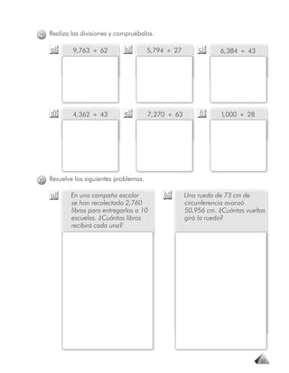 29 Realiza las divisiones y compruébalas.

    a)      9, 763 ÷ 62       b)        5, 794 ÷ 27       c)      6, 384 ÷ 43




    d)      4, 362 ÷ 43       e)        7, 270 ÷ 63        f)     1 000 ÷ 28
                                                                   ,




30 Resuelve los siguientes problemas.

    a)     En una campaña escolar            b)       Una rueda de 73 cm de
           se han recolectado 2,760                   circunferencia avanzó
           libros para entregarlos a 10               50,956 cm. ¿Cuántas vueltas
           escuelas. ¿Cuántos libros                  giró la rueda?
           recibirá cada una?




                                                                                31
 