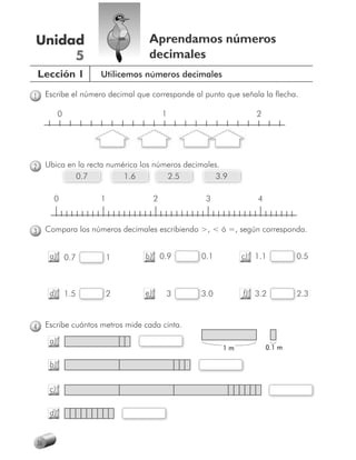 Unidad                                Aprendamos números
     5                                decimales
    Lección 1           Utilicemos números decimales

1        Escribe el número decimal que corresponde al punto que señala la flecha.

               0                              1                      2




2        Ubica en la recta numérica los números decimales.
                 0.7           1.6         2.5           3.9

           0            1                 2           3              4



3        Compara los números decimales escribiendo >, < ó =, según corresponda.


          a) 0.7            1        b) 0.9          0.1
                                                     0          c) 1.1           0.5
                                                                                 0



          d) 1.5            2        e)       3      3.0
                                                     3           f) 3.2          2.3
                                                                                 2



4        Escribe cuántos metros mide cada cinta.
          a)
                                                           1m            0.1 m

          b)


          c)

          d)


    36
 