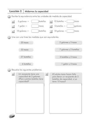 Lección 2              Midamos la capacidad

4        Escribe la equivalencia entre las unidades de medida de capacidad.

         a)    5 galones =             b
                                       botellas     b)     10 botellas =          t
                                                                                  tazas

         c)     1 galón =              tazas        d)     5 botellas =           galones
                                                                                  g

         e)   10 galones =             botellas
                                       b            f)     10 galones =           tazas
                                                                                  t


5        Une con una línea las medidas que son equivalentes.

                   20 tazas                                      2 galones y 3 tazas


                   33 tazas                                      7 galones y 2 botellas


                   37 botellas                                   3 botellas y 2 tazas


                    6 botellas                                     1 galón y 3 tazas

6        Resuelve los siguientes problemas.
         a)     Un recipiente tiene una        b)        ¿Cuántas tazas hacen falta
                capacidad de 5 galones.                  para llenar un recipiente de 5
                ¿Para cuántas botellas tiene             botellas de capacidad, si ya
                capacidad?                               tiene 10 tazas?




    46
 