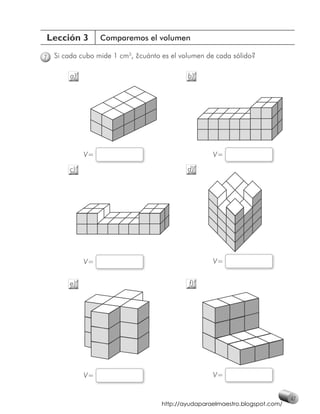 Lección 3         Comparemos el volumen

7   Si cada cubo mide 1 cm3, ¿cuánto es el volumen de cada sólido?

        a)                                   b)




             V=                                      V=

        c)                                   d)




             V=                                      V=


        e)                                   f)




             V=                                      V=


                                                                               47
                                     http://ayudaparaelmaestro.blogspot.com/
 