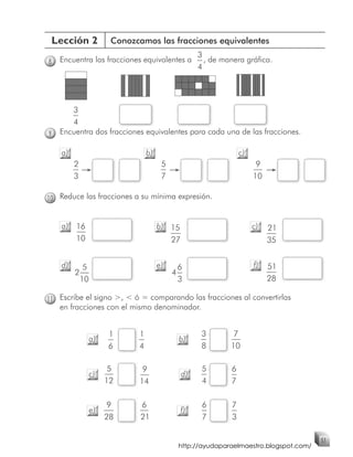 Lección 2            Conozcamos las fracciones equivalentes
                                                  3
8   Encuentra las fracciones equivalentes a         , de manera gráfica.
                                                  4




       3
       4
9   Encuentra dos fracciones equivalentes para cada una de las fracciones.

    a)                          b)                              c)
         2                            5                               9
         3                            7                              10

10 Reduce las fracciones a su mínima expresión.


    a) 16                            b) 15                           c)   21
       10                               27                                35


    d)      5                        e)     6                        f)   51
         2                                4
           10                               3                             28

11 Escribe el signo >, < ó = comparando las fracciones al convertirlas
    en fracciones con el mismo denominador.


                     1      1                      3        7
                a)                          b)
                     6      4                      8       10

                      5      9                     5        6
                c)                           d)
                     12     14                     4        7

                     9       6                     6        7
                e)                           f)
                     28      21                    7        3

                                                                                     51
                                           http://ayudaparaelmaestro.blogspot.com/
 