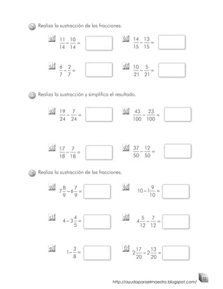16 Realiza la sustracción de las fracciones.

         a)   11 10                            b)   14 13
                −   =                                 −   =
              14 14                                 15 15


         c)   6 2                              d)   10 5
               − =                                    −   =
              7 7                                   21 21



17 Realiza la sustracción y simplifica el resultado.


         a)   19 7                             b)    43   23
                −   =                                   −    =
              24 24                                 100 100




         c)   17 7                             d)   37 12
                −   =                                 −   =
              18 18                                 50 50


18 Realiza la sustracción de las fracciones.

         a)    8  7                            b)              9
              7 −6 =                                    10 − 1 =
               9  9                                           10



         c)           4                        d)            5 7
               4−3      =                               4     −   =
                      5                                     12 12



         e)           3                        f)       17    13
                 1−     =                           2      −2    =
                      8                                 20    20



                                                                                  53
                                        http://ayudaparaelmaestro.blogspot.com/
 