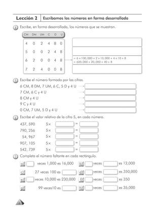 Lección 2                   Escribamos los números en forma desarrollada

4       Escribe, en forma desarrollada, los números que se muestran.
             CM   DM    UM    C   D    U


             4    0     2     4   8   0

             5    0     0     2   4   8
                                               = 6 × 100, 000 + 2 × 10, 000 + 4 × 10 + 8
             6    2     0     0   4   8        = 600, 000 + 20, 000 + 40 + 8

             7    2     4     0   0   8


5       Escribe el número formado por las cifras.
        6 CM, 8 DM, 7 UM, 6 C, 5 D y 4 U
        7 CM, 6 C y 4 U
        8 CM y 4 U
        9Cy4U
        0 CM, 7 UM, 5 D y 4 U

6       Escribe el valor relativo de la cifra 5, en cada número.
        437, 590             5×                 =
        790, 256             5×                 =
         54, 967             5×                 =
        907, 105             5×                 =
        542, 739             5×                 =

7       Completa el número faltante en cada rectángulo.

        a)             veces 1,000 es 16,000        b)        veces
                                                              v                   es 12,000

        c)         27 veces 100 es                  d)        v
                                                              veces               es 350,000

        e)         veces 10,000 es 230,000
                   v                                f)        v
                                                              veces               es 350

        g)             99 veces10 es                h)        v
                                                              veces               es 35,000



    6
 
