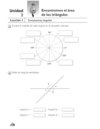 Unidad                             Encontremos el área
     2                             de los triángulos
    Lección 1       Conozcamos ángulos

1    Escribe la medida de cada ángulo en el recuadro indicado.

                                          90º




                       180º                                0º


                                                         330º



                                          270º



2    Mide los ángulos señalados.



                                          b
                                                     a
                                      c
                                                 d




            ángulo a =                    ángulo b =

            ángulo c =                    ángulo d =



    14
 
