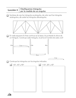 Clasifiquemos triángulos
Lección 2              por la medida de sus ángulos

5    Sombrea de rojo los triángulos acutángulos, de color azul los triángulos
     rectángulos y de verde los triángulos obtusángulos.




6    En cada esquema la línea continua es la base y la punteada la altura de
     un triángulo. Construye cada triángulo, ¿cuál es el nombre de cada uno?



         4m           5m          4m                  4m




                                         5m
                                                                     5m

7    Construye los triángulos con los ángulos indicados.
         a)   45º, 45º y 90º                  b)   110º, 30º y 40º




    16
 