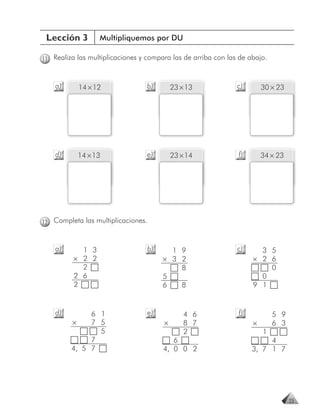 Lección 3        Multipliquemos por DU

11 Realiza las multiplicaciones y compara las de arriba con las de abajo.


    a)     14 × 12                b)       23 × 13             c)       30 × 23




    d)     14 × 13                e)       23 × 14             f)       34 × 23




12 Completa las multiplicaciones.


    a)      1 3                   b)     1 9                   c)     3 5
          × 2 2                        × 3 2                        × 2 6
            2                              8                            0
          2 6                          5                              0
          2                            6   8                        9 1


    d)        6 1                 e)           4 6             f)           5 9
         ×    7 5                      ×       8 7                  ×       6 3
                5                              2                        1
              7                           6                              4
         4, 5 7                        4, 0 0 2                     3, 7 1 7




                                                                                  23
 