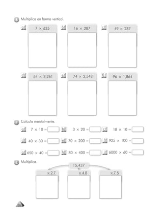 17 Multiplica en forma vertical.

       a)     7 × 635         b)   16 × 287     c)    49 × 287




       d)    54 × 3,261       e)   74 × 2,548   f)   96 × 1,864




18 Calcula mentalmente.
       a)   7 × 10 =          b)   3 × 20 =     c)   18 × 10 =

       d) 40 × 30 =           e) 70 × 200 =      f) 925 × 100 =


       g) 650 × 40 =          h) 80 × 400 =      i) 6000 × 60 =

19 Multiplica.
                                   15,437

                       × 27           ×48            ×75




  26
 
