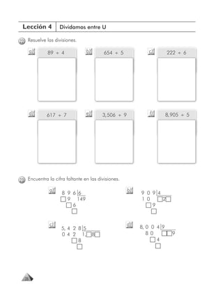 Lección 4         Dividamos entre U

22 Resuelve las divisiones.

       a)    89 ÷ 4             b)       654 ÷ 5              c)        222 ÷ 6




       d)    617 ÷ 7            e)       3, 506 ÷ 9            f)       8, 905 ÷ 5




23 Encuentra la cifra faltante en las divisiones.

              a)                                      b)
                    8 9 6 6                                9 0 9 4
                      9 149                                1 0     2
                        6                                      9


              c)                                      d)
                    5, 4 2 8 5                             8, 0 0 4 9
                    0 4 2 1,         8                        80          9
                           8                                      4




  28
 
