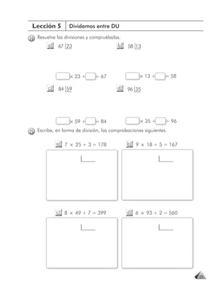 Lección 5        Dividamos entre DU

24 Resuelve las divisiones y compruébalas.
        a)   67 23                       b)   58 13




                  × 23 +      = 67                 × 13 +      = 58

        c)   84 59                       d)   96 35




                  × 59 +      = 84                 × 35 +      = 96

25 Escribe, en forma de división, las comprobaciones siguientes.

             a) 7 × 25 + 3 = 178              b) 9 × 18 + 5 = 167




             c) 8 × 49 + 7 = 399              d) 6 × 93 + 2 = 560




                                                                      29
 