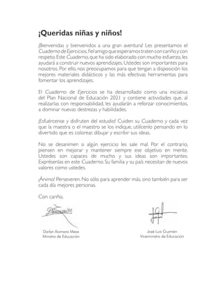 ¡Queridas niñas y niños!
¡Bienvenidas y bienvenidos a una gran aventura! Les presentamos el
Cuaderno de Ejercicios, ½el amigo que esperamos traten con cariño y con
respeto. Este Cuaderno, que ha sido elaborado con mucho esfuerzo, les
ayudará a construir nuevos aprendizajes. Ustedes son importantes para
nosotros. Por ello, nos preocupamos para que tengan a disposición los
mejores materiales didácticos y las más efectivas herramientas para
fomentar los aprendizajes.

El Cuaderno de Ejercicios se ha desarrollado como una iniciativa
del Plan Nacional de Educación 2021 y contiene actividades que, al
realizarlas con responsabilidad, les ayudarán a reforzar conocimientos,
a dominar nuevas destrezas y habilidades.

¡Esfuércense y disfruten del estudio! Cuiden su Cuaderno y cada vez
que la maestra o el maestro se los indique, utilícenlo pensando en lo
divertido que es colorear, dibujar y escribir sus ideas.

No se desanimen si algún ejercicio les sale mal. Por el contrario,
piensen en mejorar y mantener siempre ese objetivo en mente.
Ustedes son capaces de mucho y sus ideas son importantes.
Exprésenlas en este Cuaderno. Su familia y su país necesitan de nuevos
valores como ustedes.

¡Ánimo! Perseveren. No sólo para aprender más, sino también para ser
cada día mejores personas.

Con cariño,




 Darlyn Xiomara Meza                                José Luis Guzmán
 Ministra de Educación                          Viceministro de Educación
 