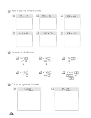 26 Halla el cociente en las divisiones.

       a)         50 ÷ 10         b)        193 ÷ 24        c)        354 ÷ 65




       d)         410 ÷ 40        e)         300 ÷ 30       f)        509 ÷ 59




27 Encuentra la cifra faltante.

             a)   207 1                b)    420   2             c)   122
                   47 12                     100 13                    12 11
                   15                          4                        1


             d)   447 4                e)   679 6                f)   9 0 0
                   17 1                      09 0                              40



28 Calcula las siguientes divisiones.
        a)            768 77                           b)    904 93




  30
 