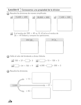 Lección 6            Conozcamos una propiedad de la división
31 Resuelve las divisiones de manera simplificada.
       a)     15, 600 ÷ 600         b)    28, 800 ÷ 800        c)      7, 400 ÷ 500




       d)    Si el residuo de 250 ÷ 40 es 10. ¿Cuál es el residuo de
             25 ÷ 4? Elabora y compara las operaciones.

                           250 40                           25 4




32 Halla el valor del dividendo o divisor faltante.

        a) 720 ÷ 27 =           ÷ 3      b)           ÷ 15 = 120 ÷ 3

        c)          ÷ 54 = 730 ÷ 9       d)   4, 500 ÷      = 500 ÷ 5


33 Resuelve las divisiones.



                           ÷ 15 =


            2,009                                     ÷ 27 =


                           ÷ 45 =




  32
 