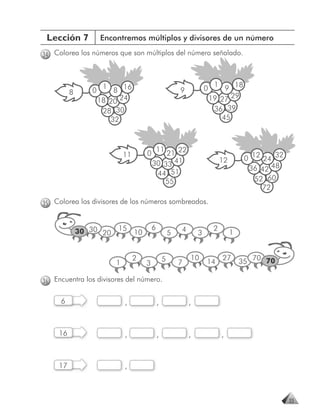 Lección 7           Encontremos múltiplos y divisores de un número

34 Colorea los números que son múltiplos del número señalado.



                                                                             1
                 0
                      1
                         8 16                               9           0       9 18
          8
                     18 20 24                                               19 27 29
                      28 30                                                  36 39
                        32                                                     45



                                                11
                              11        0       21 22
                                                                                 12        0 12 24 32
                                            30 33 41
                                                                                            36 42 48
                                             44 51
                                               55                                             52 60
                                                                                                72

35 Colorea los divisores de los números sombreados.


                          15                6               4                2
              30 30 20             10                   5           3                 1


                                                                10               27
                          1
                                   2
                                        3
                                                    5       7           14                35 70 70

36 Encuentra los divisores del número.

     6                        ,                 ,               ,



     16                       ,                 ,               ,                ,



     17                       ,



                                                                                                        33
 