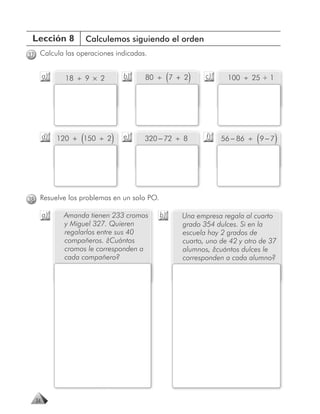 Lección 8            Calculemos siguiendo el orden
37 Calcula las operaciones indicadas.


       a)     18 ÷ 9 × 2        b)   80 ÷ 7 + 2 (    )     c)     100 ÷ 25 + 1




       d)         (
            120 + 150 ÷ 2   )   e)   320 − 72 ÷ 8          f)              (
                                                                56 − 86 ÷ 9 − 7   )



38 Resuelve los problemas en un solo PO.

       a)    Amanda tienen 233 cromos      b)       Una empresa regala al cuarto
             y Miguel 327. Quieren                  grado 354 dulces. Si en la
             regalarlos entre sus 40                escuela hay 2 grados de
             compañeros. ¿Cuántos                   cuarto, uno de 42 y otro de 37
             cromos le corresponden a               alumnos, ¿cuántos dulces le
             cada compañero?                        corresponden a cada alumno?




  34
 