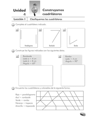 Unidad                               Construyamos
     4                               cuadriláteros
    Lección 1          Clasifiquemos los cuadriláteros

1    Completa el cuadrilátero indicado.

     a)                         b)                          c)




               Paralelogramo               Romboide                      Rombo

2    Construye las figuras indicadas con los siguientes datos.

      a)     Romboide                                 b)         Rombo
             Lado a = 4 cm                                       Lado = 4 cm
             Lado b = 8 cm                                       Ángulo = 90º
             Ángulo = 60º




3    Encuentra los cuadriláteros y coloreálos de la siguiente forma:


     Rojo = paralelogramo
     Azul = romboide
     Verde = rombo
     Naranja = trapecio
     Amarillo = trapezoide



                                                                                 35
 