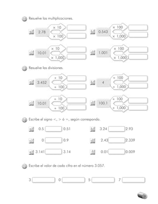 12 Resuelve las multiplicaciones.

                    × 10                                   × 100
    a)    2.78                                b)   0.543
                    × 100                                  × 1,000


                  × 10                                     × 100
    c)   10.01                                d)   1.001
                  × 1,000                                  × 1,000


13 Resuelve las divisiones.

                    ÷ 10                                   ÷ 100
    a)   3.452                                b)    4
                    ÷ 100                                  ÷ 1,000


                    ÷ 10                                   ÷ 100
    c)   10.01                                d)   100.1
                    ÷ 100                                  ÷ 1,000


14 Escribe el signo <, > ó =, según corresponda.

    a)    0.5               0.51              b)   3.24            2.93
                                                                   2


    c)      0               0.9               d)    2.43
                                                       3           2.339
                                                                   2


    e) 3.141                3.14              f)    0.01           0.009
                                                                   0



15 Escribe el valor de cada cifra en el número 3.057.


   3                   0                  5                   7



                                                                           39
 