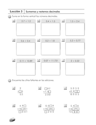 Lección 3          Sumemos y restemos decimales

16 Suma en la forma vertical los números decimales.
      a)        2.7 + 1.2       b)       0.4 + 1.5     c)         1.5 + 2.4




      d)        0.6 + 0.4       e)       0.2 + 1.8     f)         5.3 + 0.77




      g)     0.11 + 10.89       h)     0.07 + 11.731   i)         2 + 0.22




17 Encuentra las cifras faltantes en las adiciones.


      a)    2                    b)       .9 7              c)    5. 0 5 0
           + .5                       + 1. 0                     +2. 9
            5.5                         2. 0 0                    8. 0 0 5




      d)     4. 9                e)     0. 0  9             f)     5. 4 6
           + 0. 8 1                   + 0. 8                     + 6. 9
              .0 0 1                     .2 0 0                  12.


 40
 