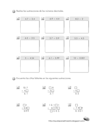 18 Realiza las sustracciones de los números decimales.


    a)       4.7 − 2.4          b)       6.9 − 4.4          c)          8.3 − 2




    d)       6.5 − 2.5          e)       3.7 − 0.9          f)         5.5 − 4.5




    g)       5 − 4.54           h)      6.1 − 5.99          i)        10 − 0.001




19 Encuentra las cifras faltantes en las siguientes sustracciones.



    a)    10. 7                  b)       .8                     c)
         − 4.                          − 3.                           − 4.
           6. 1                          3. 1                           0. 5



    d)       .1                  e)     1 0. 1  1                f)       .
          − 0.0                        − 4. 9                         − 7. 9 9
            0.9 9                          .5 0 5                       0. 0 0 1


                                                                                   41
                                        http://ayudaparaelmaestro.blogspot.com/
 