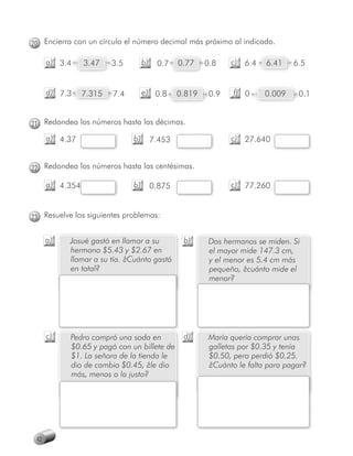 20 Encierra con un círculo el número decimal más próximo al indicado.

      a) 3.4     3.47    3.5        b)    0.7    0.77    0.8    c) 6.4    6.41    6.5


      d) 7.3     7.315   7.4        e) 0.8       0.819    0.9    f) 0     0.009    0.1


21 Redondea los números hasta las décimas.
      a) 4.37                  b)        7.453                  c) 27.640


22 Redondea los números hasta las centésimas.

      a) 4.354
             4                 b)        0.875                  c) 77.260


23 Resuelve los siguientes problemas:


      a)   Josué gastó en llamar a su             b)      Dos hermanos se miden. Si
           hermano $5.43 y $2.67 en                       el mayor mide 147.3 cm,
           llamar a su tía. ¿Cuánto gastó                 y el menor es 5.4 cm más
           en total?                                      pequeño, ¿cuánto mide el
                                                          menor?




      c)   Pedro compró una soda en               d)      María quería comprar unas
           $0.65 y pagó con un billete de                 galletas por $0.35 y tenía
           $1. La señora de la tienda le                  $0.50, pero perdió $0.25.
           dio de cambio $0.45, ¿le dio                   ¿Cuánto le falta para pagar?
           más, menos o lo justo?




 42
 