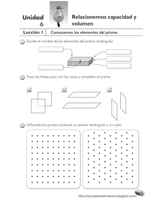 Unidad                              Relacionemos capacidad y
     6                              volumen
    Lección 1        Conozcamos los elementos del prisma

1    Escribe el nombre de los elementos del prisma rectángular.




2    Traza las líneas para unir las caras y completar el prisma.


     a)                       b)                             c)




3    Utilizando los puntos construye un prisma rectángular y un cubo.




                                                                                   45
                                         http://ayudaparaelmaestro.blogspot.com/
 