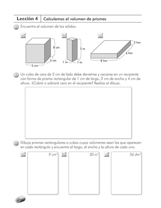 Lección 4          Calculemos el volumen de prismas

8     Encuentra el volumen de los sólidos.

      a)                         b)                     c)
                                                                                2 hm
                          8 cm                5m
                                                                         6 hm

                        5 cm                               8 hm
                                 1m          1m
             5 cm


9     Un cubo de cera de 2 cm de lado debe derretirse y vaciarse en un recipiente
      con forma de prisma rectangular de 1 cm de largo, 2 cm de ancho y 4 cm de
      altura. ¿Cabrá o sobrará cera en el recipiente? Realiza el dibujo.




10 Dibuja prismas rectangulares o cubos cuyos volúmenes sean los que aparecen
      en cada rectángulo y encuentra el largo, el ancho y la altura de cada uno.
      a)                9 cm3    b)                30 m3     c)             56 dm3




 48
 