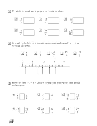 5        Convierte las fracciones impropias en fracciones mixtas.


              a)    10                    b)        11                       c)           5
                     3                              4                                     2


              d)    17                    e)       19                        f)       23
                     7                              9                                 15



6        Indica el punto de la recta numérica que corresponde a cada uno de los
         números siguientes:

                          2            3                           4            13                  22
                     a)            b) 1                  c)   2        d)                     e)
                          7            7                           7             7                  7

                     0         1                2                  3        4




7        Escribe el signo >, < ó = , según corresponda al comparar cada pareja
         de fracciones.



         a)    2          3          b)        10             15        c)        11               15
               7          7                     7              7                  8                 8



         d)     2         10         e)        2              13        f)            6            39
               1                           3                                      9
                7          7                   5               5                      8             4



    50
 