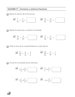 Lección 3          Sumemos y restemos fracciones

12 Realiza la adición de las fracciones.

         a)     7    9                          b)    10   14
                  +    =                                 +    =
               13   13                                27   27




13 Realiza las adiciones y simplifica el resultado.


         a)    16   4                           b)    17    3
                  +    =                                 +    =
               25   25                                36   36



14 Halla el valor de la cantidad faltante en cada adición.


              a)         8   2                  b)            3   1
                      +    =                            +       =
                   15   15   3                               10   2



15 Encuentra el resultado de las adiciones.

              a)    1  2                        b)    6   3
                   3 +2 =                               +4 =
                    3  3                              7   7



              c)    7  7                        d)           2
                   9 +9 =                             6+4      =
                    8  8                                     5




 52
 