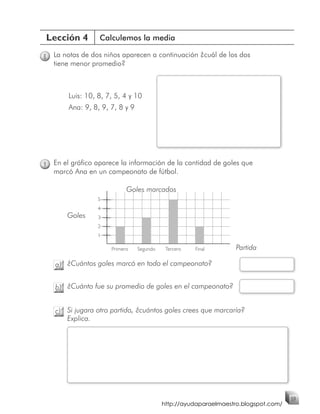 Lección 4         Calculemos la media

8   La notas de dos niños aparecen a continuación ¿cuál de los dos
    tiene menor promedio?



        Luis: 10, 8, 7, 5, 4 y 10
        Ana: 9, 8, 9, 7, 8 y 9




9   En el gráfico aparece la información de la cantidad de goles que
    marcó Ana en un campeonato de fútbol.

                            Goles marcados
                  5
                  4
        Goles     3
                  2
                  1

                      Primero    Segundo    Tercero   Final        Partida

    a) ¿Cuántos goles marcó en todo el campeonato?


    b) ¿Cuánto fue su promedio de goles en el campeonato?


    c) Si jugara otro partido, ¿cuántos goles crees que marcaría?
       Explica.




                                                                                     59
                                           http://ayudaparaelmaestro.blogspot.com/
 