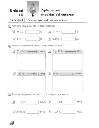 Unidad                                  Apliquemos
    10                                  medidas del entorno
    Lección 1            Pesemos con unidades no métricas

1        Convierte los pesos a las unidades indicadas.

         a) 10 qq =                   l
                                      lb       b) 50 lb =            @

         c)   8@=                     l
                                      lb       d) 100 @=
                                                       =             q
                                                                     qq


2        Analiza y convierte los pesos a la unidades indicadas.

         a)   2 qq 3@               a
                                    arrobas    b)   5 qq 20 lb        l
                                                                      libras




         c)   120 lb        arrobas y libras
                            a                  d)   60 @           quintales
                                                                   q




3        Compara los pesos y escribe >, < ó = según corresponda.


         a)       5@                  125 lb   b)        2 qq       110 lb



         c) 2 @ 5 lb                  54 lb    d) 1 qq 2 @          160 lb




    60
 