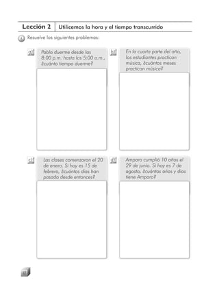Lección 2              Utilicemos la hora y el tiempo transcurrido

6        Resuelve los siguientes problemas:

         a)    Pablo duerme desde las           b)   En la cuarta parte del año,
               8:00 p.m. hasta las 5:00 a.m.,        los estudiantes practican
               ¿cuánto tiempo duerme?                música, ¿cuántos meses
                                                     practican música?




         c)     Las clases comenzaron el 20     d)   Amparo cumplió 10 años el
                de enero. Si hoy es 15 de            29 de junio. Si hoy es 7 de
                febrero, ¿cuántos días han           agosto, ¿cuántos años y días
                pasado desde entonces?               tiene Amparo?




    62
 