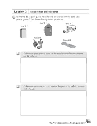 Lección 3             Elaboremos presupuestos

7   La mamá de Miguel quiere hacerle una lonchera nutritiva, pero sólo
    puede gastar $2 al día en los siguientes productos.
                                  Jugo 50 ¢                     Queso 60 ¢
         Leche 50 ¢




                         Frutas 20 ¢
                                                            Galletas 40 ¢




    a)      Elabora un presupuesto para un día escolar que dé exactamente
            los $2 dólares.




    b)      Elabora un presupuesto para realizar los gastos de toda la semana
            con $10.00.




                                                                                        63
                                              http://ayudaparaelmaestro.blogspot.com/
 