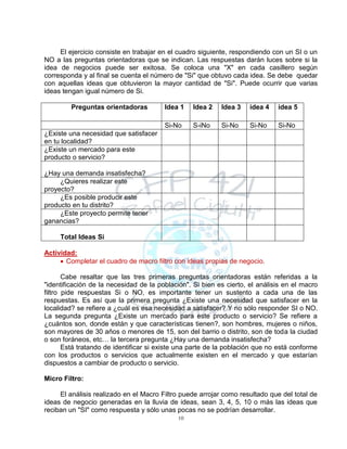 10
El ejercicio consiste en trabajar en el cuadro siguiente, respondiendo con un SI o un
NO a las preguntas orientadoras que se indican. Las respuestas darán luces sobre si la
idea de negocios puede ser exitosa. Se coloca una "X" en cada casillero según
corresponda y al final se cuenta el número de "Si" que obtuvo cada idea. Se debe quedar
con aquellas ideas que obtuvieron la mayor cantidad de "Si". Puede ocurrir que varias
ideas tengan igual número de Si.
Preguntas orientadoras Idea 1 Idea 2 Idea 3 idea 4 idea 5
Si-No S-iNo Si-No Si-No Si-No
¿Existe una necesidad que satisfacer
en tu localidad?
¿Existe un mercado para este
producto o servicio?
¿Hay una demanda insatisfecha?
¿Quieres realizar este
proyecto?
¿Es posible producir este
producto en tu distrito?
¿Este proyecto permite tener
ganancias?
Total Ideas Si
Actividad:
 Completar el cuadro de macro filtro con ideas propias de negocio.
Cabe resaltar que las tres primeras preguntas orientadoras están referidas a la
"identificación de la necesidad de la población". Si bien es cierto, el análisis en el macro
filtro pide respuestas Si o NO, es importante tener un sustento a cada una de las
respuestas. Es así que la primera pregunta ¿Existe una necesidad que satisfacer en la
localidad? se refiere a ¿cuál es esa necesidad a satisfacer? Y no sólo responder SI o NO.
La segunda pregunta ¿Existe un mercado para este producto o servicio? Se refiere a
¿cuántos son, donde están y que características tienen?, son hombres, mujeres o niños,
son mayores de 30 años o menores de 15, son del barrio o distrito, son de toda la ciudad
o son foráneos, etc… la tercera pregunta ¿Hay una demanda insatisfecha?
Está tratando de identificar si existe una parte de la población que no está conforme
con los productos o servicios que actualmente existen en el mercado y que estarían
dispuestos a cambiar de producto o servicio.
Micro Filtro:
El análisis realizado en el Macro Filtro puede arrojar como resultado que del total de
ideas de negocio generadas en la lluvia de ideas, sean 3, 4, 5, 10 o más las ideas que
reciban un "SI" como respuesta y sólo unas pocas no se podrían desarrollar.
 