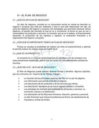 15
III – EL PLAN DE NEGOCIO
3.1. ¿QUÉ ES UN PLAN DE NEGOCIOS?
Un plan de negocios, consiste en un documento escrito en donde se describe un
negocio o proyecto que está por realizarse y todo lo que esté relacionado con ello, tal
como los objetivos del negocio o proyecto, las estrategias que permitirán alcanzar dichos
objetivos, el estudio del mercado al cual se va a incursionar, la forma en que se van a
comercializar los productos o servicios, la inversión que se va a realizar, el financiamiento
requerido, la proyección de los ingresos y egresos, la evaluación financiera y la
organización del negocio o proyecto.
3.2. ¿POR QUÉ ES IMPORTANTE TENER UN PLAN DE NEGOCIOS?
Porque se visualiza la posibilidad de realizar con éxito el emprendimiento y además
te permite evaluar los riesgos antes de invertir en él.
3.3 ¿QUÉ ES UN PROYECTO?
Un proyecto es un conjunto de acciones que se planifican a fin de conseguir una
meta previamente establecida, para lo que se cuenta con una determinada cantidad de
recursos.
3.4. ¿QUÉ INCLUYE UN PLAN DE NEGOCIOS ?
El Plan de Negocios puede adoptar diversas formas y tamaños. Algunos capítulos,
que son comunes a la mayoría de los Planes, incluyen:
 un resumen de los principales aspectos del Plan en un par de páginas;
 una información que permite entender el negocio;
 una descripción de los productos y de los servicios que ofrece;
 una descripción del sector en el cual el negocio compite o competirá;
 una estrategia de mercado que contempla los productos y servicios, su
promoción, precios y la distribución;
 una descripción de los Recursos Humanos: dirección, gerencia y personal;
 un plan financiero que incluye los balances pro-forma, las declaraciones de
 impuestos y el flujo de fondos.
 