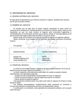19
IV. DEFINIENDO EL NEGOCIO
4.1 RESEÑA HISTÓRICA DEL NEGOCIO
En esta parte se describirá lo que motivó la creación tu negocio, señalando las razones
por las que se quiere iniciarlo.
4.2 NOMBRE DEL NEGOCIO
El nombre que se elija para el propio negocio representa la razón social y/o
comercial de la empresa (no necesariamente es el mismo en ambos casos). Esto es muy
importante, ya que con este nombre el negocio será reconocido legalmente y
comercialmente. Es conveniente recordar que la idea es vender un concepto global, por lo
que el nombre del negocio debe estar asociado a lo que se vende.
Razón social: es el nombre con el que se inscribió el negocio en registros públicos
Razón comercial: es el nombre con el que todos los clientes reconocen el producto
(marca).
Por ejemplo:
RAZON SOCIAL RAZON COMERCIAL
Dimare S.A.
FEMSA Argentina S.A
Arcos Dorados S.A.
RASTI
Coca Cola
McDonald´s
4.3 VISIÓN DEL NEGOCIO
La visión es una imagen futura, un ideal con el que se sueña alcanzar. Es lo que se
espera que sea el propio negocio en el futuro.
La visión responde a tres elementos esenciales, los cuales se pueden analizar
respondiendo a las siguientes preguntas:
- ¿Cuáles son las características fundamentales al iniciar un negocio?
- ¿Cómo es ahora el negocio y qué se espera que sea en un tiempo?
- ¿Hacia dónde se dirige el negocio?
Los empresarios exitosos tienen muy claro como será su negocio en el futuro y hacia
dónde se dirige.
Los grandes emprendedores constantemente están pensando en aumentar e
innovar sus productos e implementar servicios y procedimientos nuevos.
A continuación, se mostrarán varios ejemplos de empresarios exitosos, con una gran
visión de futuro:
 