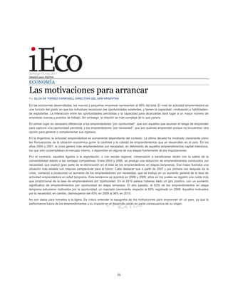 26
Domingo 15 may 2011
Versión para imprimir
ECONOMÍA
Las motivaciones para arrancar
Por SILVIA DE TORRES CARBONELL DIRECTORA DEL GEM ARGENTINA
En las economías desarrolladas, las nuevas y pequeñas empresas representan el 99% del total. El nivel de actividad emprendedora es
una función del grado en que los individuos reconocen las oportunidades existentes, y tienen la capacidad –motivación y habilidades–
de explotarlas. La interacción entre las oportunidades percibidas y la capacidad para alcanzarlas dará lugar a un mayor número de
empresas nuevas y puestos de trabajo. Sin embargo, la relación es más compleja de lo que parece.
En primer lugar es necesario diferenciar a los emprendedores “por oportunidad”, que son aquellos que asumen el riesgo de emprender
para capturar una oportunidad percibida; y los emprendedores “por necesidad”, que son quienes emprenden porque no encuentran otra
opción para generar o complementar sus ingresos.
En la Argentina, la actividad emprendedora es sumamente dependiente del contexto. La última década ha mostrado claramente cómo
las fluctuaciones de la situación económica guían la cantidad y la calidad de emprendimientos que se desarrollan en el país. En los
años 2000 y 2001, la crisis generó más emprendedores por necesidad, en detrimento de aquellos emprendimientos capital intensivos,
los que sólo contemplaban el mercado interno, o dependían en alguna de sus etapas fuertemente de las importaciones.
Por el contrario, aquellos ligados a la exportación, o con escala regional, comenzaron a beneficiarse recién con la salida de la
convertibilidad debido a las ventajas competitivas. Entre 2003 y 2006, se produjo una reducción de emprendimientos conducidos por
necesidad, que explicó gran parte de la disminución en el total de los emprendedores en etapas tempranas. Ese mapa ilustraba una
situación más estable con mejores perspectivas para el futuro. Cabe destacar que a partir de 2007 y por primera vez después de la
crisis, comenzó a producirse un aumento de los emprendedores por necesidad, que se tradujo en un aumento general de la tasa de
actividad emprendedora en edad temprana. Esta tendencia se acentuó en 2008 y 2009, años en los cuales se registró una caída más
que proporcional de la tasa de emprendedores por oportunidad. En el 2010 parece haberse dado un giro positivo, con un aumento
significativo de emprendimientos por oportunidad en etapa temprana. El año pasado, el 63% de los emprendimientos en etapa
temprana estuvieron motivados por la oportunidad, un marcado crecimiento respecto al 50% registrado en 2009. Aquellos motivados
por la necesidad, en cambio, disminuyeron del 43% en 2009 al 36% en 2010.
No son datos para tomarlos a la ligera. Es crítico entender la topografía de las motivaciones para emprender en un país, ya que la
performance futura de los emprendimientos y su impacto en el desarrollo serán en parte consecuencia de su origen.
 