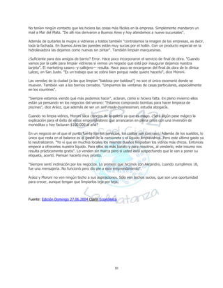 30
No tenían ningún contacto que les hiciera las cosas más fáciles en la empresa. Simplemente mandaron un
mail a Mar del Plata. "De allí nos derivaron a Buenos Aires y hoy atendemos a nueve sucursales".
Además de quitarles la mugre a vidrieras y toldos también "controlamos la imagen de las empresas, es decir,
toda la fachada. En Buenos Aires las paredes están muy sucias por el hollín. Con un producto especial en la
hidrolavadora las dejamos como nuevas sin pintar". También limpian marquesinas.
¿Suficiente para dos amigos de barrio? Error. Hace poco incorporaron el servicio de final de obra. "Cuando
vamos por la calle para limpiar vidrieras si vemos un negocio que está por inaugurar dejamos nuestra
tarjeta". El marketing casero -y callejero— resulta. Hace poco se encargaron del final de obra de la clínica
Lalcec, en San Justo. "Es un trabajo que se cobra bien porque nadie quiere hacerlo", dice Moroni.
Las veredas de la ciudad (a las que limpian "baldosa por baldosa") no son el único escenario donde se
mueven. También van a los barrios cerrados. "Limpiamos las ventanas de casas particulares, especialmente
en los countries".
"Siempre estamos viendo qué más podemos hacer", aclaran, como si hiciera falta. En pleno invierno ellos
están ya pensando en los negocios del verano: "Estamos comprando bombas para hacer limpieza de
piscinas", dice Aráoz, que además de ser un self-made-businessman, estudia abogacía.
Cuando no limpia vidrios, Moroni saca conejos de la galera ya que es mago. ¿Será algún pase mágico la
explicación para el éxito de estos emprendedores que arrancaron en plena crisis con una inversión de
moneditas y hoy facturan $100.000 al año?
En un negocio en el que el punto fuerte son los servicios, los costos son casi cero. Además de los sueldos, lo
único que resta en el balance es el gasoil de la camioneta y el líquido limpiavidrios. Pero este último gasto ya
lo neutralizaron. "Yo ví que en muchos locales los mismos dueños limpiaban los vidrios más chicos. Entonces
empecé a ofrecerles nuestro líquido. Para ellos es más barato y para nosotros, al venderlo, este insumo nos
resulta prácticamente gratis". Lo venden sin marca pero si usted está sospechando que le van a poner su
etiqueta, acertó. Piensan hacerlo muy pronto.
"Siempre sentí inclinación por los negocios. Lo primero que hicimos con Alejandro, cuando cumplimos 18,
fue una mensajería. No funcionó pero dio pie a este emprendimiento".
Aráoz y Moroni no ven ningún techo a sus aspiraciones. Sólo ven techos sucios, que son una oportunidad
para crecer, aunque tengan que limpiarlos teja por teja.
Fuente: Edición Domingo 27.06.2004 Clarín Económico
 