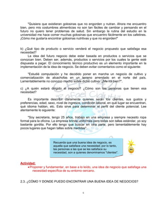 6
Recuerda que una buena idea de negocio, es
aquella que satisface una necesidad; por lo tanto,
las personas a las que se les satisface su
necesidad, son a quienes denominamos "clientes".
"Quisiera que existieran golosinas que no engorden y nutran. Ahora me encuentro
bien, pero mis costumbres alimenticias no son tan fáciles de cambiar y pensando en el
futuro no quiero tener problemas de salud. Sin embargo la rutina del estudio en la
universidad me hace comer muchas golosinas que encuentro fácilmente en los cafetines.
¡Cómo me gustaría encontrar golosinas nutritivas y que no engorden!"
b) ¿Qué tipo de producto o servicio venderá el negocio propuesto que satisfaga esa
necesidad?
La idea del futuro negocio debe estar basada en productos o servicios que se
conozcan bien. Deben ser, además, productos o servicios por los cuales la gente esté
dispuesta a pagar. El conocimiento técnico productivo es un elemento importante en la
implementación de la idea de negocio. Se deben evitar comentarios como el siguiente:
"Estudié computación y he decidido poner en marcha un negocio de cultivo y
comercialización de alcachofas en un terreno arrendado en el norte del país.
Lamentablemente no conozco mucho sobre dicho cultivo. ¿Me irá bien?".
c) ¿A quién estará dirigido el negocio? ¿Cómo son las personas que tienen esa
necesidad?
Es importante describir claramente quienes serán los clientes, sus gustos y
preferencias, edad, sexo, nivel de ingresos, condición laboral, en qué lugar se encuentran,
qué idioma hablan, etc. Esto sirve para determinar el perfil del cliente potencial. Lee
atentamente lo siguiente:
"Soy secretaria, tengo 25 años, trabajo en una empresa y siempre necesito ropa
formal para la oficina. La empresa brinda uniformes pero todas son tallas estándar, yo soy
bastante gordita. Por ello tengo que buscar en otra parte, pero lamentablemente hay
pocos lugares que hagan tallas sobre medidas".
Actividad:
Proponer y fundamentar, en base a lo leído, una idea de negocio que satisfaga una
necesidad específica de su entorno cercano.
2.3. ¿CÓMO Y DONDE PUEDO ENCONTRAR UNA BUENA IDEA DE NEGOCIOS?
 
