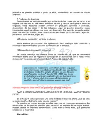 9
Las necesidades no solamente se identifican, también se pueden
crear determinadas necesidades en la población; esto pasa con los
productos de "moda". Por ejemplo, a fines de los años 80 nadie
usaba "zapatillas con luces", durante 1990 y 1994, este tipo de
productos tuvieron una gran aceptación entre los jóvenes varones
de 13 a 17 años de edad; sin embargo, ¿Esta necesidad se
identificó o se creó? ¿Cómo crees que apareció esta idea?
productos se pueden elaborar a partir de ellos, manteniendo el cuidado del medio
ambiente.
f) Productos de desechos:
Generalmente se está eliminando algo sobrante de las cosas que se hacen y se
sugiere usar las dos "R" del medio ambiente: reciclar y reducir para generar ideas de
negocios; estos desechos pueden provenir de productos agrícolas y animales,
desperdicios de las casas y de las industrias. Aquí se pueden encontrar cosas
interesantes a partir de objetos que otros han desechado. Por ejemplo, se puede reciclar
papel que una vez tratado, sirve como insumo para hacer productos como: agendas,
posavasos, porta retratos, cajas, etc.
g) Ferias de exposición y venta de productos:
Estos eventos proporcionan una oportunidad para investigar qué productos y
servicios se están ofreciendo y cual es su demanda en el mercado.
h) Búsqueda de información en internet:
Se puede consultar en diversos sitios de Internet en los que se encontrará
información sobre ideas de negocios o investigar en los buscadores con la frase: "ideas
de negocio", "negocios para emprendedores", "planes de negocio", etc.
Actividad: Proponer otras formas de generación de ideas de negocio.
PASO 2: IDENTIFICACIÓN DE LA MEJOR IDEA DE NEGOCIO - MACRO Y MICRO
FILTRO
En el PASO 1 se han generado una serie de ideas de negocio, ahora ¿cuál de ellas
se desarrollará?, ¿Cuál es la mejor idea de negocio?
En principio se pueden escoger aquellas ideas que se creen que responden a las
necesidades de los posibles clientes, pero para esto se requiere de un mayor análisis.
Pueden usarse los métodos denominados: Macro Filtro y Micro Filtro, que permitirán
seleccionar la mejor idea.
Macro Filtro:
 