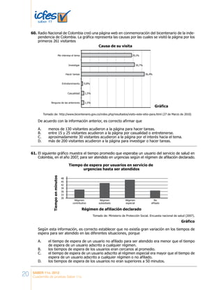 20 SABER 11o. 2012
Cuadernillo de pruebas Saber 11o.
Radio Nacional de Colombia creó una página web en conmemoración del bicentenario de la inde-
pendencia de Colombia. La gráfica representa las causas por las cuales se visitó la página por los
primeros 261 visitantes
De acuerdo con la información anterior, es correcto afirmar que
A. menos de 130 visitantes acudieron a la página para hacer tareas.
B. entre 15 y 25 visitantes acudieron a la página por casualidad o entretenerse.
C. aproximadamente 30 visitantes acudieron a la página por el interés hacia el tema.
D. más de 200 visitantes acudieron a la página para investigar o hacer tareas.
Tomado de: http://www.bicentenario.gov.co/index.php/resultados/visito-este-sitio-para.html (27 de Marzo de 2010)
Causa de su visita
Me interesa el tema
Investigar
Hacer tareas
Entretenimiento
Casualidad
Ninguna de las anteriores
29,1%
30,7%
0,8%
1,5%
1,5%
Gráfica
36,4%
El siguiente gráfico muestra el tiempo promedio que esperaba un usuario del servicio de salud en
Colombia, en el año 2007, para ser atendido en urgencias según el régimen de afiliación declarado.
Según esta información, es correcto establecer que no existía gran variación en los tiempos de
espera para ser atendido en las diferentes situaciones, porque
A. el tiempo de espera de un usuario no afiliado para ser atendido era menor que el tiempo
de espera de un usuario adscrito a cualquier régimen.
B. los tiempos de espera de los usuarios eran cercanos al promedio.
C. el tiempo de espera de un usuario adscrito al régimen especial era mayor que el tiempo de
espera de un usuario adscrito a cualquier régimen o no afiliado.
D. los tiempos de espera de los usuarios no eran superiores a 50 minutos.
48
45
42
39
36
33
30
Tiempoenminutos
Régimen de afiliación declarado
Tiempo de espera por usuarios en servicio de
urgencias hasta ser atendidos
Régimen
contributivo
Régimen
subsidiado
Régimen
especial
No
afiliado
Tomado de: Ministerio de Protección Social. Encuesta nacional de salud (2007).
Gráfico
60.	
61.	
 