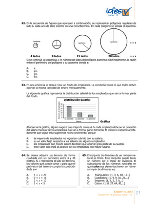21SABER 11o. 2012
Cuadernillo de pruebas Saber 11o.
En la secuencia de figuras que aparecen a continuación, se representan polígonos regulares de
lado 6, cada uno de ellos inscrito en una circunferencia. En cada polígono se señala el apotema.
Si se continúa la secuencia, y el número de lados del polígono aumenta indefinidamente, la razón
entre el perímetro del polígono y su apotema tiende a:
A. π.
B. 2π.
C. 3π.
D. 6π.
Apotema
Apotema
Apotema
Apotema
4 lados 8 lados 15 lados 20 lados
En una empresa se desea crear un fondo de empleados. La condición inicial es que todos deben
aportar la misma cantidad de dinero mensualmente.
La siguiente gráfica representa la distribución salarial de los empleados que van a formar parte
del fondo
Al observar la gráfica, alguien sugiere que el aporte mensual de cada empleado debe ser el promedio
del salario mensual de los empleados que van a formar parte del fondo. El tesorero responde acerta-
damente que seguir esta sugerencia no es conveniente, porque
A. la mayoría de empleados no lograrían cubrirlo con su salario.
B. es un valor bajo respecto a los salarios de algunos empleados.
C. los empleados con menor salario tendrían que aportar gran parte de su sueldo.
D. este valor solo está al alcance de los empleados con mayor salario.
$1.000.000
0
5
10
15
20
25
30
Númerodeempleados
$3.500.000
Salario
Distribución Salarial
$5.000.000
Gráfica
Se desea adquirir un terreno de forma
cuadrada con un perímetro entre 4 y 20
metros. Si x representa el lado del terreno,
los valores que puede tomar x para que el
perímetro del terreno cumpla la condición
dada son
A. 4 < x < 20
B. 0 < x < 16
C. 2 < x < 10
D. 1 < x < 5
El conjunto de divisores de un número na-
tural es finito. Este conjunto puede tener
un número par o impar de divisores. El
subconjunto de los números naturales en
que todos sus elementos tienen un núme-
ro impar de divisores es:
A. Triangulares: {1, 3, 6, 10, 15…}
B. Cuadrados: {1, 4, 9, 16, 25,...}
C. Impares: {1, 3, 5, 7, 9,...}
D. Cubos: {1, 8, 27, 64, 81,...}
62.	
63.	
64.	 65.	
 