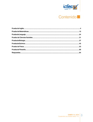 Contenido
Prueba de Inglés..................................................................................................................................4
Prueba de Matemáticas.....................................................................................................................15
PruebadeLenguaje................................................................................................................................24
Prueba de Ciencias Sociales............................................................................................................31
PruebadeBiología.............................................................................................................................37
PruebadeQuímica.............................................................................................................................45
Prueba de Física................................................................................................................................53
Prueba de Filosofía............................................................................................................................60
Respuestas.........................................................................................................................................64
3SABER 11o. 2012
Cuadernillo de pruebas Saber 11o.
 